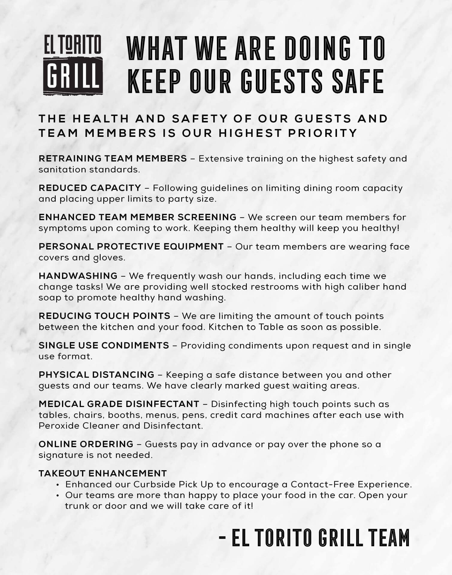 Banner: WHAT WE ARE DOING TO KEEP OUR GUESTS SAFE THE HEALTH AND SAFETY OF OUR GUESTS AND TEAM MEMBERS IS OUR HIGHEST PRIORITY  RETRAINING TEAM MEMBERS - Extensive training on the highest safety and sanitation standards.  REDUCED CAPACITY - following guidelines on limiting dining room capacity and placing upper limits to party size.  ENHANCED TEAM MEMBER SCREENING - We screen our team members for symptoms upon coming to work. Keeping them healthy will keep you healthy!  PERSONAL PROTECTIVE EQUIPMENT - Our team members are wearing face covers and gloves.  HAND-WASHING - We frequently wash our hands, including each time we change tasks! We are providing well stocked restrooms with high caliber hand soap to promote healthy hand washing.  REDUCING TOUCH POINTS - We are limiting the amount of touch points between the kitchen and your food. Kitchen to Table as soon as possible.  SINGLE USE CONDIMENTS - Providing condiments upon request and in single use format.  PHYSICAL DISTANCING - Keeping a safe distance between you and other guests and our teams. We have clearly marked guest waiting areas.  MEDICAL GRADE DISINFECTANT - Disinfecting high touch points such as tables, chairs, booths, menus, pens, credit card machines after each use with Peroxide Cleaner and Disinfectant.  ONLINE ORDERING - Guests pay in advance or pay over the phone so a signature is not needed.  TAKEOUT ENHANCEMENT - Enhanced our Curbside Pick Up to encourage a Contact Free Experience. Our teams are more than happy to place your food in the car. Open your trunk or door and we will take care of it!  El Torito Grill Team